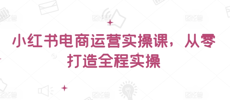 小红书电商运营实操课，​从零打造全程实操-副业网创