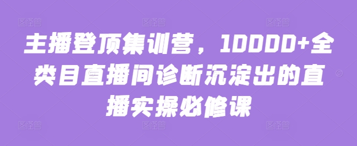 主播登顶集训营，10000+全类目直播间诊断沉淀出的直播实操必修课-副业网创