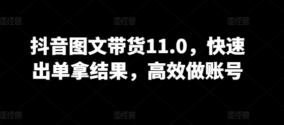 抖音图文带货11.0，快速出单拿结果，高效做账号-副业网创