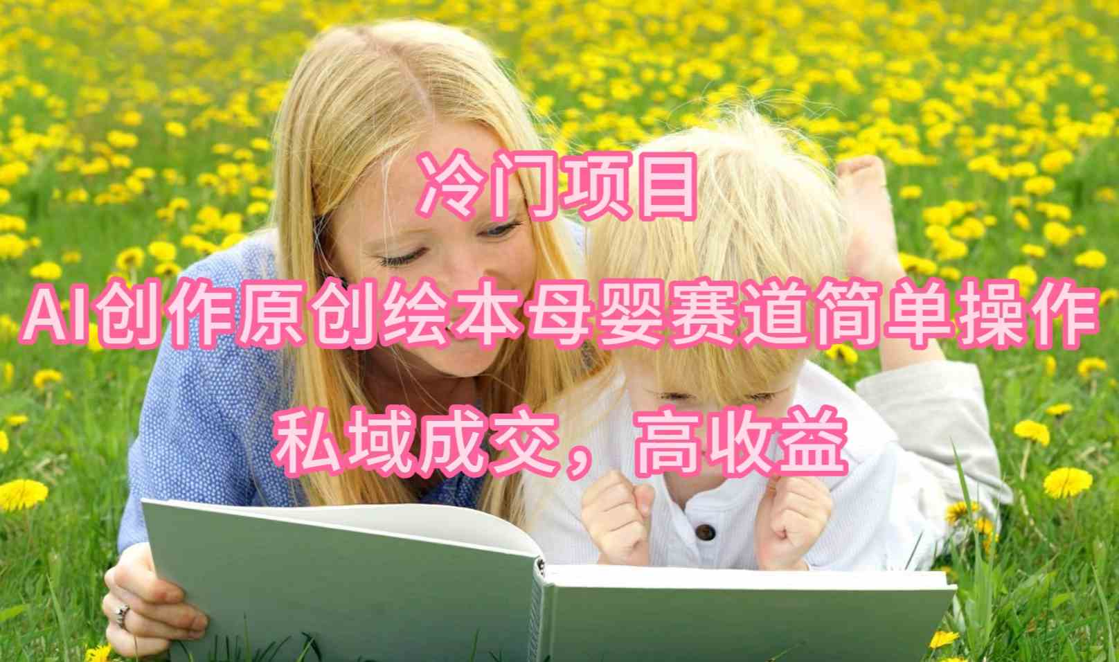 （9726期）冷门项目，AI创作原创绘本母婴赛道简单操作，私域成交，高收益-副业网创