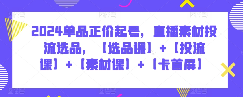 2024单品正价起号，直播素材投流选品，【选品课】+【投流课】+【素材课】+【卡首屏】-副业网创
