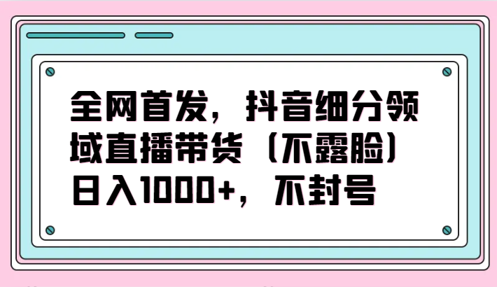 全网首发，抖音细分领域直播带货（不露脸）项目，日入1000+，不封号-副业网创