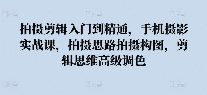 拍摄剪辑入门到精通，​手机摄影实战课，拍摄思路拍摄构图，剪辑思维高级调色-副业网创