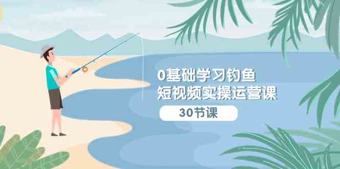 （9672期）0基础学习钓鱼短视频实操运营课：认知篇/定位篇/工具篇/内容篇/运营篇-副业网创