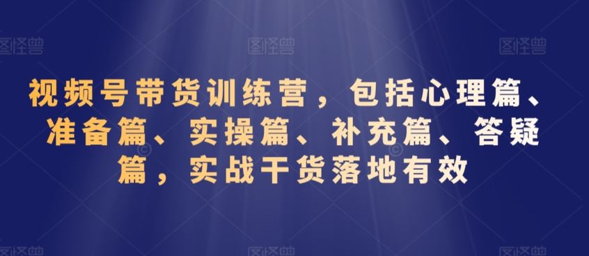 视频号带货训练营，包括心理篇、准备篇、实操篇、补充篇、答疑篇，实战干货落地有效-副业网创