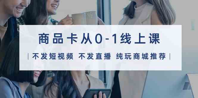 （9834期）商品卡从0-1线上课（不发短视频 不发直播 纯玩商城推荐）32节课-副业网创