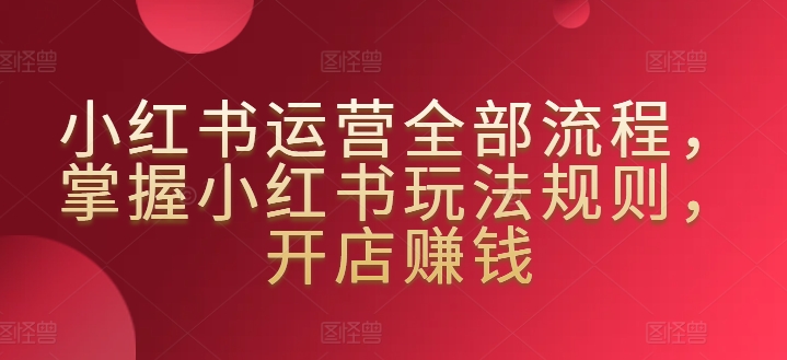 小红书运营全部流程，掌握小红书玩法规则，开店赚钱-副业网创