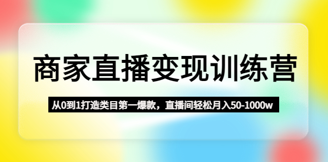 商家直播变现训练营：从0到1打造类目第一爆款，直播间轻松月入50-1000w-副业网创