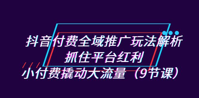 抖音付费全域推广玩法解析：抓住平台红利，小付费撬动大流量（9节课）-副业网创