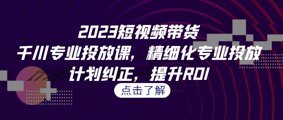 2023短视频带货-千川专业投放课，精细化专业投放，计划纠正，提升ROI-副业网创