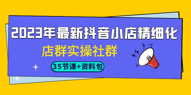 2023年最新抖音小店精细化-店群实操社群（35节课+资料包）-副业网创