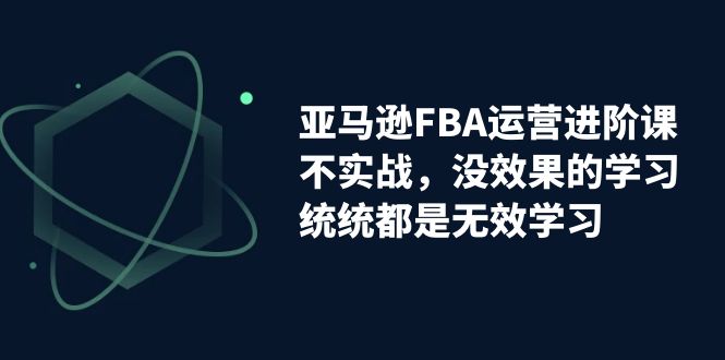 亚马逊-FBA运营进阶课，不实战，没效果的学习，统统都是无效学习-副业网创