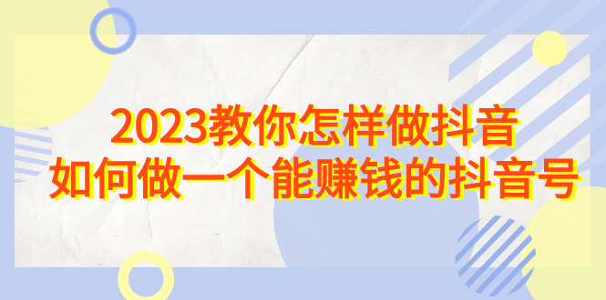 2023教你怎样做抖音，如何做一个能赚钱的抖音号（22节课）-副业网创