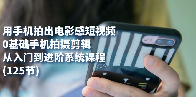 用手机拍出电影感短视频，0基础手机拍摄剪辑，从入门到进阶系统课程(125节)-副业网创