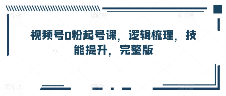 视频号0粉起号课，逻辑梳理，技能提升，完整版-副业网创