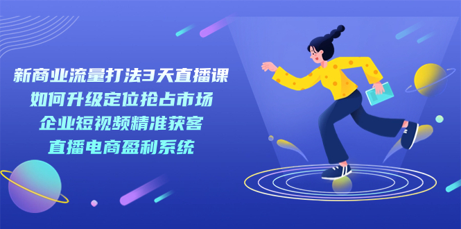 新商业-流量打法3天直播课：定位抢占市场 企业短视频获客 直播电商盈利系统-副业网创