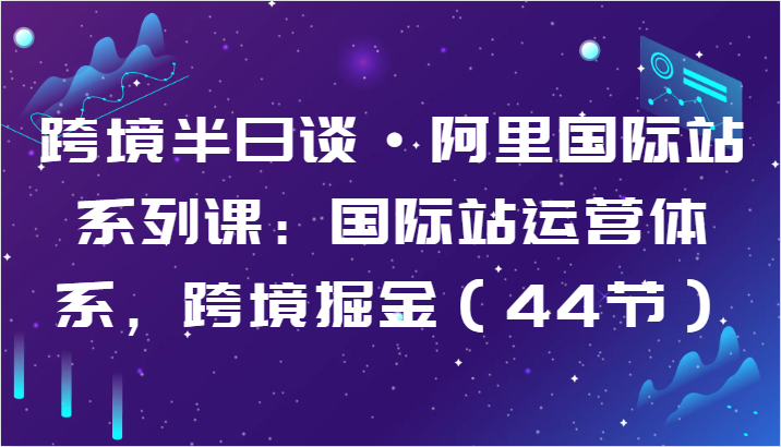 跨境半日谈·阿里国际站系列课：国际站运营体系，跨境掘金（44节）-副业网创