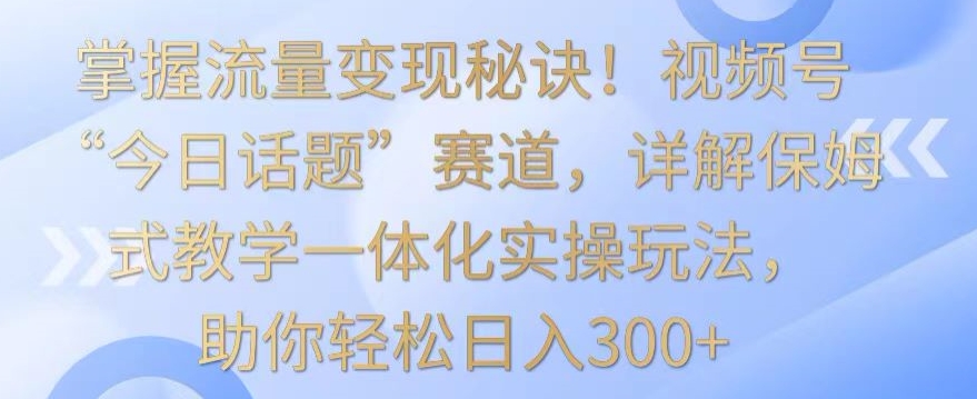 掌握流量变现秘诀！视频号“今日话题”赛道，详解保姆式教学一体化实操玩法，助你轻松日入300+-副业网创