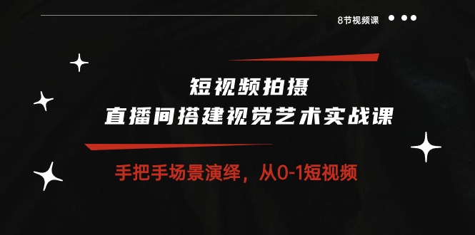 短视频拍摄+直播间搭建视觉艺术实战课：手把手场景演绎从0-1短视频（8节课）-副业网创