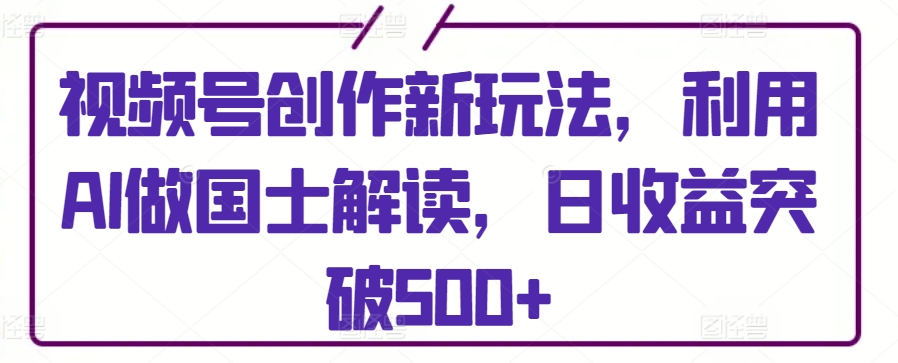 视频号创作新玩法，利用AI做国士解读，日收益突破500+-副业网创