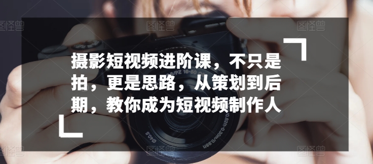 摄影短视频进阶课，不只是拍，更是思路，从策划到后期，教你成为短视频制作人-副业网创