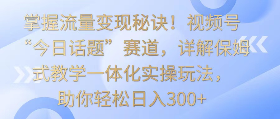 掌握流量变现秘诀！视频号“今日话题”赛道，详解保姆式教学一体化实操玩法，日入300+-副业网创