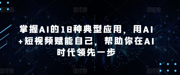 掌握AI的18种典型应用，用AI+短视频赋能自己，帮助你在AI时代领先一步-副业网创