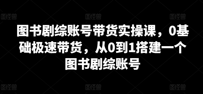 图书剧综账号带货实操课，0基础极速带货，从0到1搭建一个图书剧综账号-副业网创