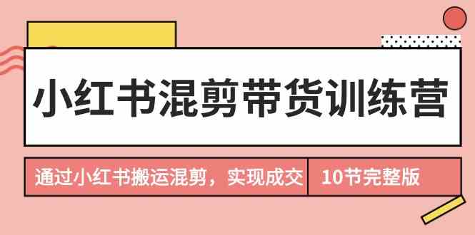 小红书混剪带货训练营，通过小红书搬运混剪实现成交（完结）-副业网创