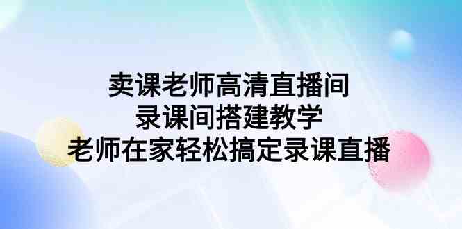 （9314期）卖课老师高清直播间 录课间搭建教学，老师在家轻松搞定录课直播-副业网创