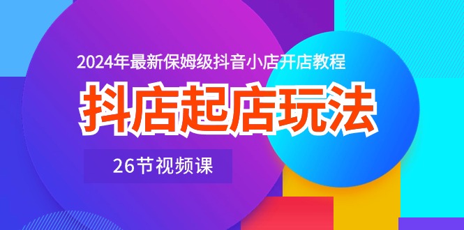 抖店起店玩法，2024年最新保姆级抖音小店开店教程（26节视频课）-副业网创