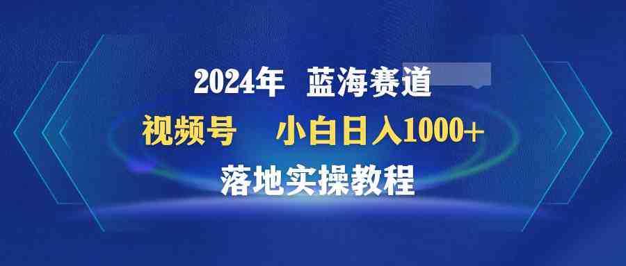 （9515期）2024年蓝海赛道 视频号  小白日入1000+ 落地实操教程-副业网创