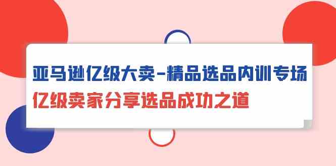 亚马逊亿级大卖精品选品内训专场，亿级卖家分享选品成功之道-副业网创