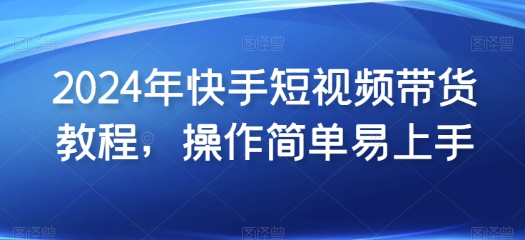 2024年快手短视频带货教程，操作简单易上手-副业网创