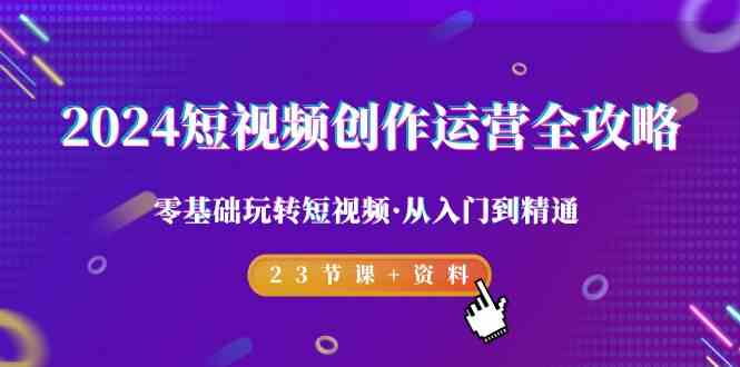 （9190期）2024短视频-创作运营全攻略，零基础玩转短视频·从入门到精通-23节课+资料-副业网创