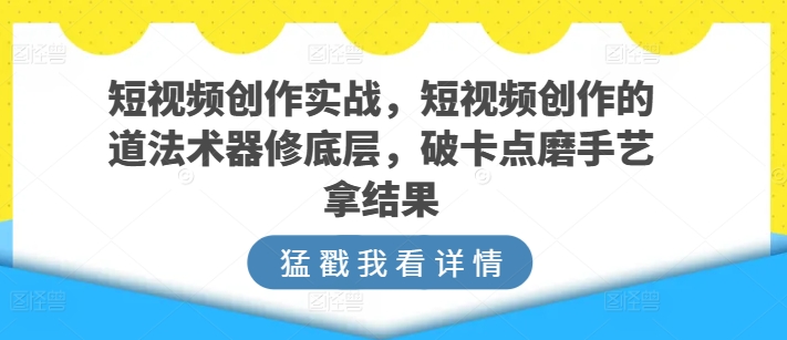 短视频创作实战，短视频创作的道法术器修底层，破卡点磨手艺拿结果-副业网创