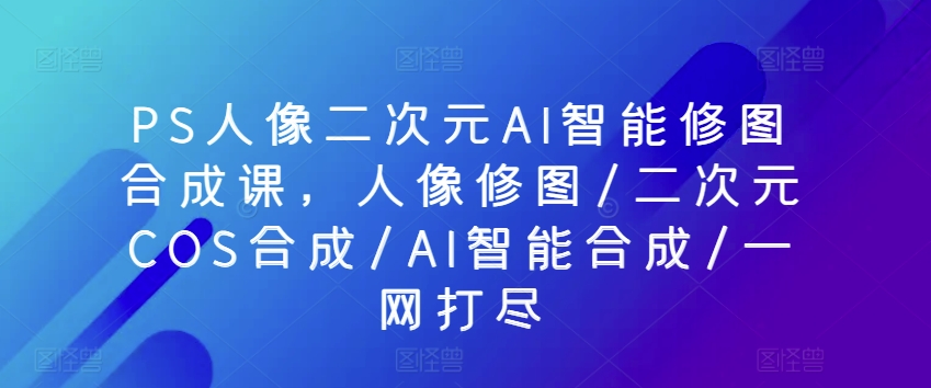 PS人像二次元AI智能修图合成课，人像修图/二次元COS合成/AI智能合成/一网打尽-副业网创