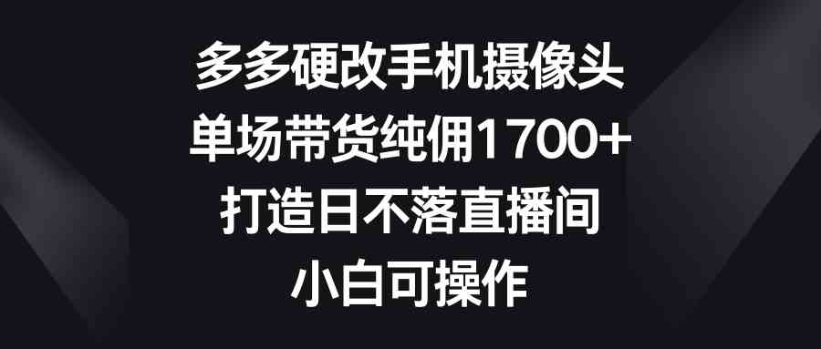 （9162期）多多硬改手机摄像头，单场带货纯佣1700+，打造日不落直播间，小白可操作-副业网创
