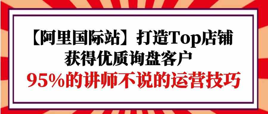 【阿里国际站】打造Top店铺-获得优质询盘客户，95%的讲师不说的运营技巧-副业网创