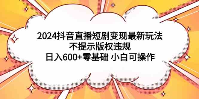 （9305期）2024抖音直播短剧变现最新玩法，不提示版权违规 日入600+零基础 小白可操作-副业网创
