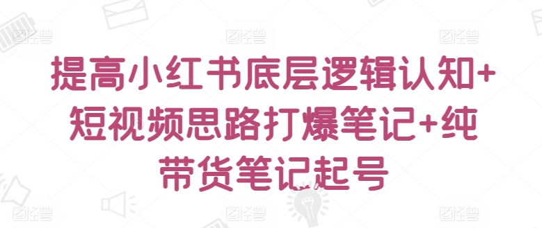 提高小红书底层逻辑认知+短视频思路打爆笔记+纯带货笔记起号-副业网创