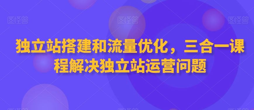 独立站搭建和流量优化，三合一课程解决独立站运营问题-副业网创