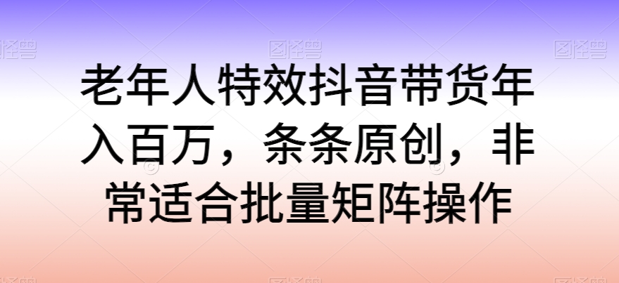 老年人特效抖音带货年入百万，条条原创，非常适合批量矩阵操作-副业网创