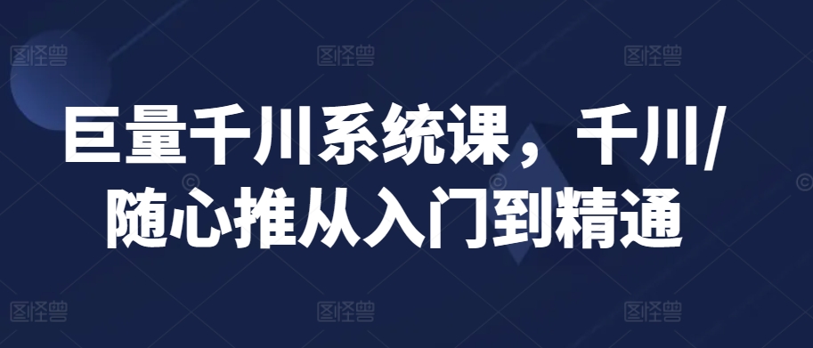 巨量千川系统课，千川/随心推从入门到精通-副业网创