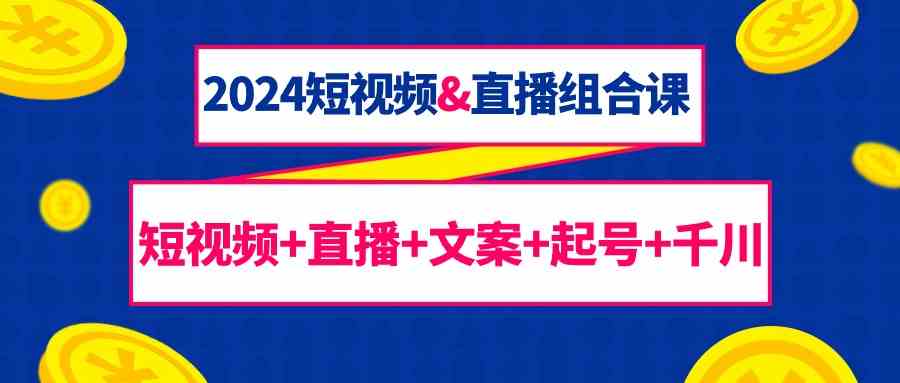 2024短视频&直播组合课：短视频+直播+文案+起号+千川（67节课）-副业网创