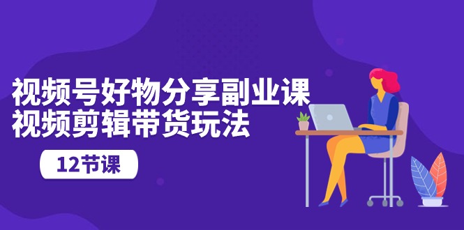 视频号好物分享副业课，视频剪辑带货玩法（12节课）-副业网创