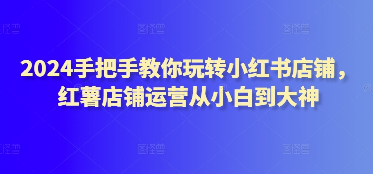 2024手把手教你玩转小红书店铺，红薯店铺运营从小白到大神-副业网创