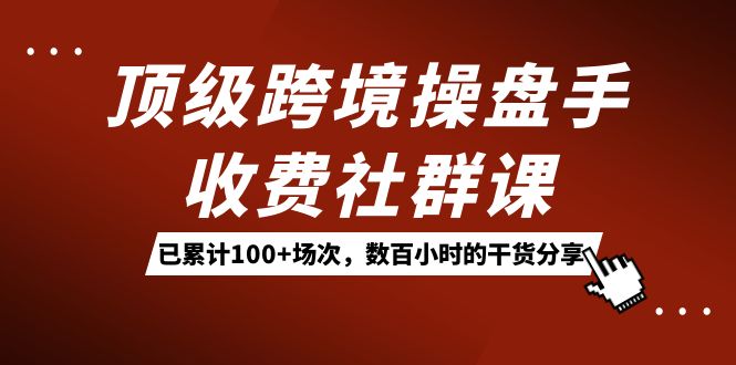 顶级跨境操盘手收费社群课：已累计100+场次，数百小时的干货分享！-副业网创