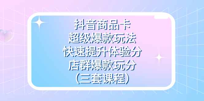 抖音商品卡-超级爆款玩法+快速提升体验分+店群爆款玩分（三套课程）-副业网创