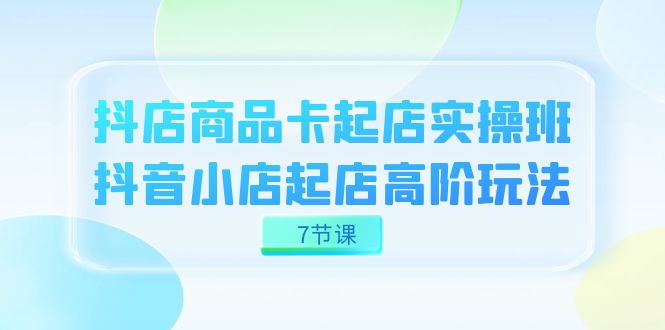 抖店-商品卡起店实战班，抖音小店起店高阶玩法（7节课）-副业网创